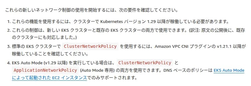 AWSの日本語のブログの、要件の一覧。1. クラスターでKubernetesバージョン1.29以降が稼働している必要がある。2. 新しいEKSクラスターと既存のEKSクラスターの両方で使える(訳注: 原文の公開後に、既存のクラスターにも対応した)。3. 標準のEKSクラスターでClusterNetworkPolicyを使うには、Amazon VPC CNIプラグインのv1.21.1以降が要る。4. EKS Auto Mode(v1.29以降)では、ClusterNetworkPolicyとApplicationNetworkPolicy(Auto Mode専用)の両方を使え、DNSベースのポリシーはEKS Auto Modeが起動したEC2インスタンスでのみサポートされる
