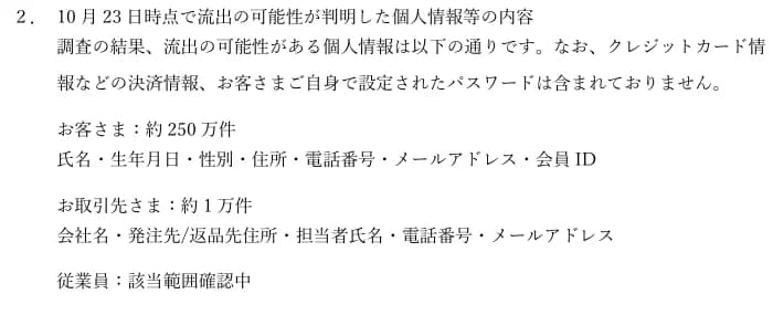 アンドエスティHDの適時開示の「2. 10月23日時点で流出の可能性が判明した個人情報等の内容」。クレジットカード情報などの決済情報と、お客さまご自身で設定されたパスワードは含まれていない。お客さま約250万件(氏名・生年月日・性別・住所・電話番号・メールアドレス・会員ID)、お取引先さま約1万件(会社名・発注先/返品先住所・担当者氏名・電話番号・メールアドレス)、従業員は該当範囲確認中