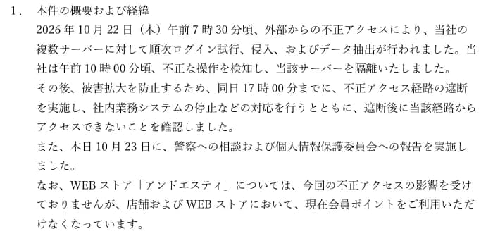 アンドエスティHDの適時開示の「1. 本件の概要および経緯」。2026年10月22日(木)午前7時30分頃、外部からの不正アクセスにより、複数サーバーに対して順次ログイン試行、侵入、およびデータ抽出が行われた。午前10時00分頃に不正な操作を検知し、当該サーバーを隔離した。同日17時00分までに不正アクセス経路の遮断を実施し、社内業務システムの停止などの対応を行い、遮断後に当該経路からアクセスできないことを確認した。10月23日に警察への相談と個人情報保護委員会への報告を実施した。WEBストア「アンドエスティ」は影響を受けていないが、店舗とWEBストアで会員ポイントを利用できなくなっている