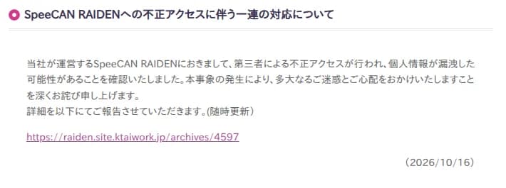株式会社アルカディアの更新情報の告知。見出しはSpeeCAN RAIDENへの不正アクセスに伴う一連の対応について。本文に、当社が運営するSpeeCAN RAIDENにおいて第三者による不正アクセスが行われ個人情報が漏洩した可能性があることを確認した、本事象の発生により多大な迷惑と心配をかけたことを深くお詫びする、詳細を随時更新で報告するとあり、詳細報告ページへのリンクと2026年10月16日の日付が記されている