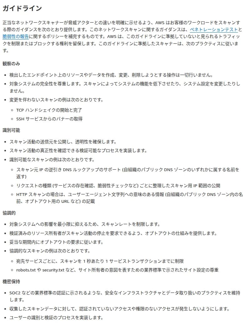 AWSのブログの日本語訳のガイドラインの節。正当なネットワークスキャナーが脅威アクターと違いを示せるよう顧客のワークロードをスキャンする際のガイダンスを示し、ペネトレーションテストと脆弱性の報告のポリシーを補完すること、準拠していないと見られるトラフィックを制限またはブロックする権利を留保すること。観察のみ(作成・変更・削除をしない、TCPハンドシェイクやSSHのバナーの取得)、識別可能(送り元を公開、逆引きDNS、スキャン用IP範囲の公開、ユーザーエージェントへの情報の記載)、協調的(スキャンレートの制限、オプトアウトの仕組み、1秒あたり1トランザクション、robots.txtやsecurity.txtの尊重)、機密保持(SOC2などのプラクティス、権限の無いアクセスの防止、利用者の識別と検証)の4つが並ぶ