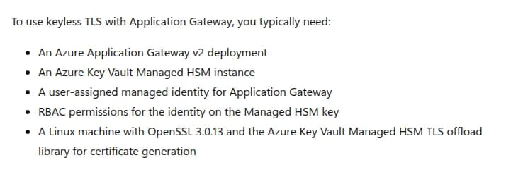Microsoft Learnの説明(英語)。Application GatewayでKeyless TLSを使うには、一般に、Azure Application Gateway v2、Azure Key Vault Managed HSM、Application Gateway用のユーザー割り当てのマネージドID、そのIDのManaged HSMの鍵へのRBACの権限、証明書を作るためのOpenSSL 3.0.13とAzure Key Vault Managed HSMのTLSオフロードのライブラリを入れたLinuxの機械、が要ると並べる