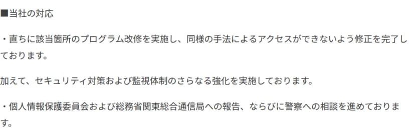 ディップのお知らせの当社の対応の部分。直ちに該当箇所のプログラム改修を実施し、同様の手法によるアクセスができないよう修正を完了。セキュリティ対策および監視体制のさらなる強化を実施。個人情報保護委員会および総務省関東総合通信局への報告、ならびに警察への相談を進めている
