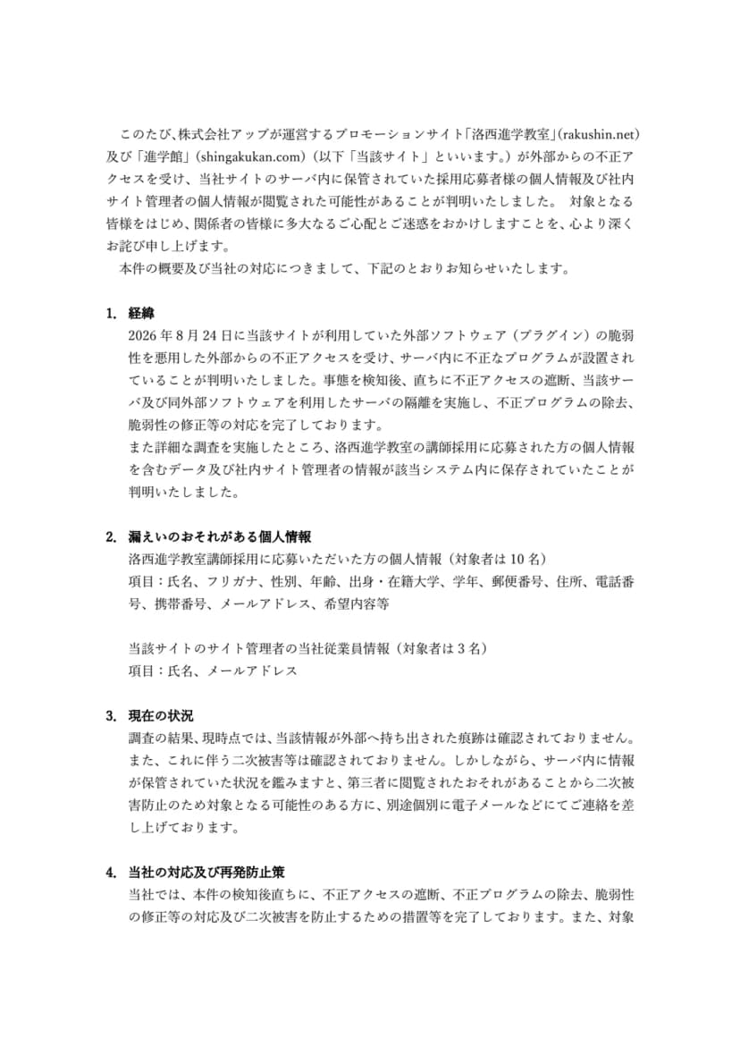株式会社アップのお知らせのPDFの1ページ目。株式会社アップが運営するプロモーションサイト「洛西進学教室」(rakushin.net)及び「進学館」(shingakukan.com)が外部からの不正アクセスを受け、サーバ内に保管されていた採用応募者の個人情報及び社内サイト管理者の個人情報が閲覧された可能性があることが判明したとある。1の経緯には、2026年8月24日に当該サイトが利用していた外部ソフトウェア(プラグイン)の脆弱性を悪用した不正アクセスを受けサーバ内に不正なプログラムが設置されていることが判明したこと、直ちに不正アクセスの遮断、当該サーバ及び同外部ソフトウェアを利用したサーバの隔離、不正プログラムの除去、脆弱性の修正等を完了したこと。2の漏えいのおそれがある個人情報には、洛西進学教室講師採用に応募した方10名の氏名、フリガナ、性別、年齢、出身・在籍大学、学年、郵便番号、住所、電話番号、携帯番号、メールアドレス、希望内容等と、サイト管理者の当社従業員3名の氏名、メールアドレス。3の現在の状況には、外部へ持ち出された痕跡や二次被害は確認されていないが、対象となる可能性のある方に個別に電子メールなどで連絡していること。4の当社の対応及び再発防止策の書き出しがある