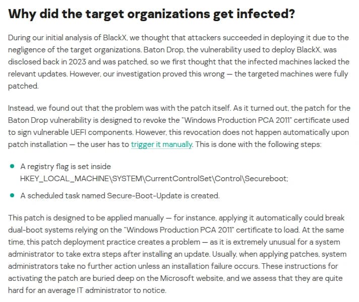 KasperskyのSecurelistの記事『New BlackX UEFI bootkit exploiting Baton Drop』の節『Why did the target organizations get infected?』。初めは、狙われた組織が更新を当てていなかったと考えたが、調べると機械は更新をすべて当てていた。問題は修正そのもので、Baton Dropの修正は、欠陥のあるUEFIの部品に署名したWindows Production PCA 2011の証明書を失効させるものだが、失効は更新を入れても自動では起きず、利用者が手で有効にする必要がある。手順は、HKEY_LOCAL_MACHINE\SYSTEM\CurrentControlSet\Control\Securebootにレジストリの値を入れることと、Secure-Boot-Updateという予定のタスクを動かすこと。自動で当てるとPCA 2011に頼るデュアルブートの機械が壊れる恐れがあるため手で当てる作りだが、更新のあとに追加の作業をする管理者は珍しく、手順はMicrosoftのサイトの奥にあり、普通の管理者は気づきにくいとみている、と書かれている