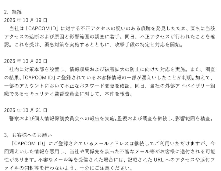 カプコンの適時開示の2.経緯。2026年10月19日に不正アクセスの疑いのある痕跡を発見し、直ちにアクセスの遮断と原因と影響範囲の調査に着手、同日に不正アクセスを確認して緊急対策を実施し攻撃手段の特定と対応を開始。10月20日に社内に対策本部を設置、お客様情報の一部の漏えいと一部のアカウントの不正なパスワード変更を確認し、外部アドバイザリー組織であるセキュリティ監督委員会に報告。10月21日に警察と個人情報保護委員会への報告を実施。3.お客様へのお願いとして、漏えいした情報を悪用した不審なメールに注意するよう求めている