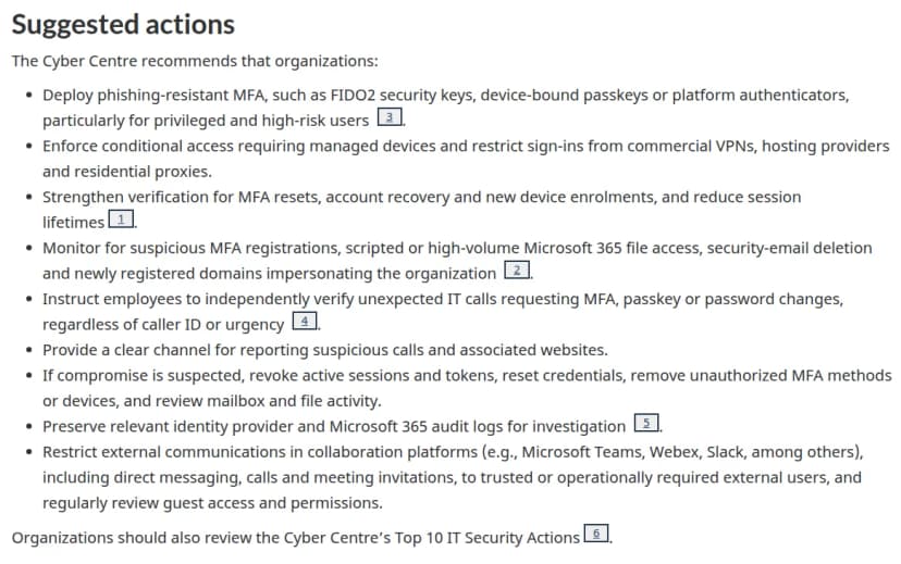 CCCSの注意喚起のSuggested actions。フィッシングに強い多要素認証（FIDO2のセキュリティキー、端末に結びついたパスキー、プラットフォームの認証）を特権と高リスクの利用者から入れる、管理された端末を求める条件付きアクセスと、商用VPNやホスティング、家庭用のプロキシからのサインインの制限、多要素認証のリセットやアカウントの回復と新しい端末の登録の確認を強め、セッションを短くする、不審な多要素認証の登録やスクリプトからのMicrosoft 365のファイルのアクセス、セキュリティのメールの削除、組織を装う新しいドメインを見張る、予期しないITの電話は発信者番号や急ぎかどうかにかかわらず自分で確かめるよう社員に伝える、報告の窓口を用意する、侵害が疑われたらセッションとトークンを失効させる、監査ログを残す、Teamsなどの外部との連絡を絞る