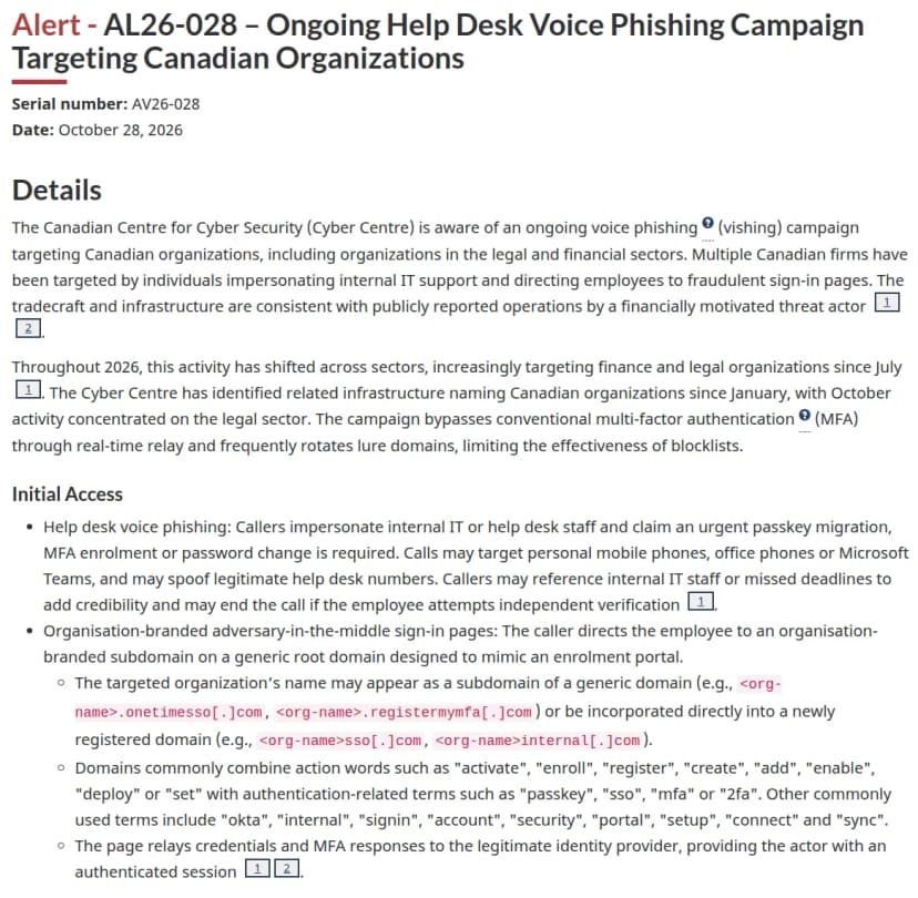 カナダのサイバーセキュリティセンターの注意喚起『AL26-028 - Ongoing Help Desk Voice Phishing Campaign Targeting Canadian Organizations』（2026年10月28日）。Detailsでは、法律と金融の分野を含むカナダの組織を狙うボイスフィッシングが続いており、社内のITサポートを名乗って偽のサインインの画面へ誘うこと、7月から金融と法律が増え、10月は法律の分野に集中していること、中継で多要素認証をすり抜け、おとりのドメインを頻繁に替えることを説明。Initial Accessでは、パスキーの移行や多要素認証の登録、パスワードの変更を急ぎで求める電話が、私用の携帯、会社の電話、Microsoft Teamsにかかり、ヘルプデスクの番号を装うこともあると説明し、会社の名前を入れたドメインの例として org-name.onetimesso[.]com、org-name.registermymfa[.]com、org-namesso[.]com、org-nameinternal[.]com を挙げている