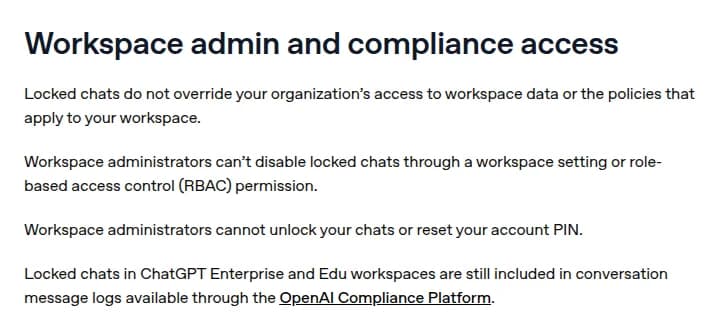 OpenAIのヘルプの見出しWorkspace admin and compliance access。ロックした会話は会社のワークスペースのデータへのアクセスや決まりを上書きしない、管理者はワークスペースの設定や役割の権限でこの機能を止められない、管理者は会話のロックを解くこともアカウントのPINを再設定することもできない、ChatGPT EnterpriseとEduではロックした会話もOpenAI Compliance Platformの会話の記録に含まれる、と書かれている