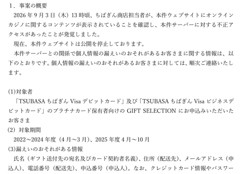 千葉銀行のお知らせ(2026年9月17日)の『1.事案の概要』。2026年9月3日(木)13時頃、ちばぎん商店の担当者が、コーポレートサイトにオンラインカジノに関するコンテンツが表示されていることを確認し、サーバーへの不正アクセスが発覚した。サイトは公開を停止。対象者はTSUBASAちばぎんVisaデビットカードとビジネスデビットカードのプラチナカード保有者向けのGIFT SELECTIONの申込者、対象期間は2022〜2024年度と2025年度4月〜10月、情報は氏名、住所、メールアドレス、電話番号、申込番号