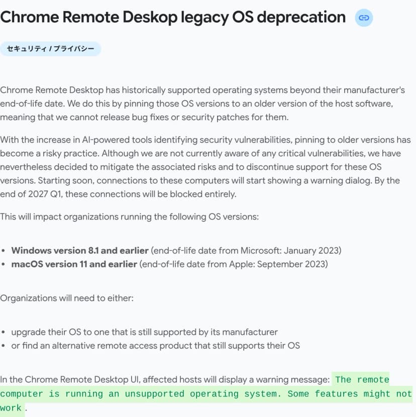 Chrome Enterpriseのリリースノートの節「Chrome Remote Deskop legacy OS deprecation」（英語）。Chromeリモートデスクトップは、メーカーのサポートが切れたOSでも、古い版のホストのソフトに固定して使えるようにしてきたが、それらには不具合やセキュリティの修正を出せない。AIを使ったツールで脆弱性が見つかることが増え、古い版への固定は危ないやり方になったとし、重大な脆弱性は把握していないが、これらのOSのサポートをやめると決めた。近く、対象のPCへの接続で警告の画面が出るようになり、2027年の第1四半期の終わりまでに接続は完全に遮断される。対象はWindows 8.1以前（Microsoftのサポート終了は2023年1月）とmacOS 11以前（Appleのサポート終了は2023年9月）。組織は、メーカーのサポートが続くOSに上げるか、そのOSをサポートするほかのリモート接続の製品を探す必要がある。対象のホストには、The remote computer is running an unsupported operating system. Some features might not work. という警告が出る
