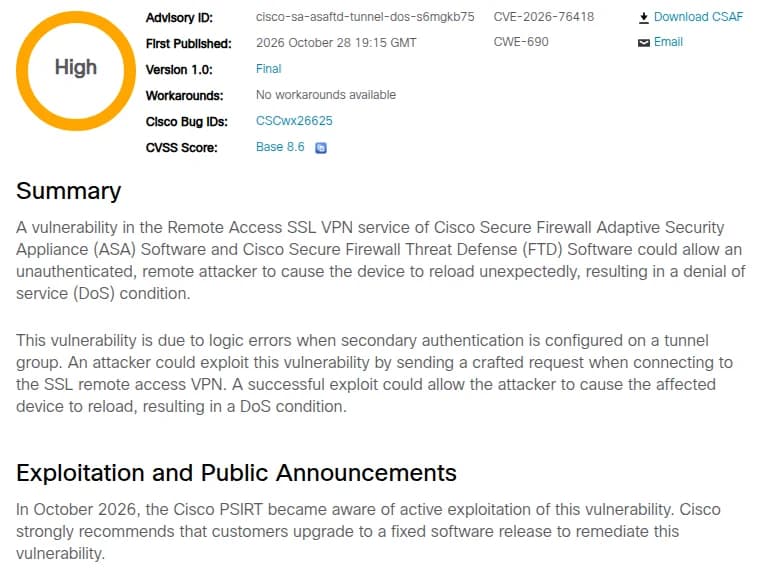 Ciscoのセキュリティの勧告cisco-sa-asaftd-tunnel-dos-s6mgkb75の冒頭と、悪用の節。深刻度High、CVE-2026-76418、CWE-690、2026年10月28日19時15分（GMT）公開、Workaroundsはno workarounds available、Bug ID CSCwx26625、CVSSの基本値8.6。Summaryは、ASAとFTDのリモートアクセスSSL VPNの脆弱性で、認証のない遠隔の攻撃者が機器を予期せず再起動させ、サービス不能にできる。トンネルグループに二次認証を設定したときの処理の誤りが原因で、SSLのリモートアクセスVPNへの接続の際に細工した要求を送ると攻撃できる。Exploitation and Public Announcementsの節は、2026年10月にCisco PSIRTが悪用を確認し、修正版への更新を強く勧めるとしている