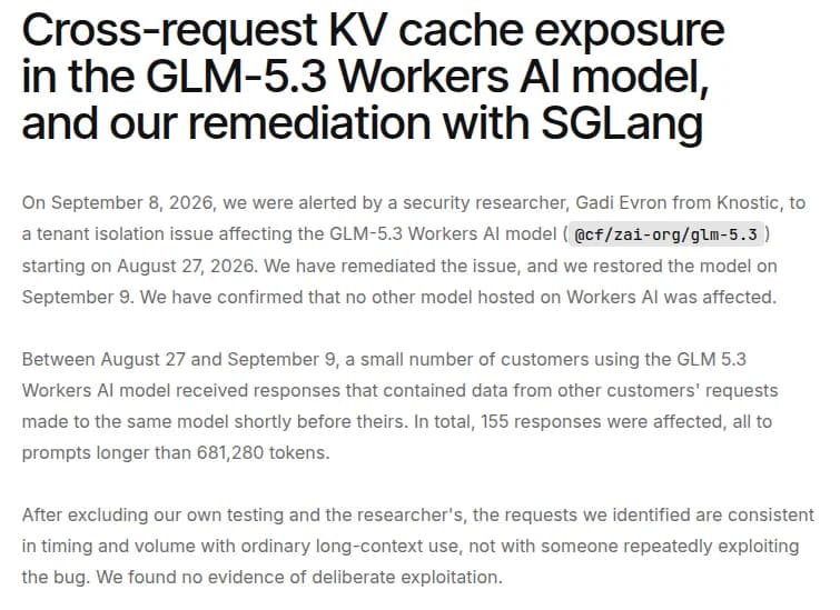 Cloudflareのブログ『Cross-request KV cache exposure in the GLM-5.3 Workers AI model, and our remediation with SGLang』の題と冒頭。2026年9月8日に研究者Gadi Evron氏から、8月27日からGLM-5.3のモデルに影響するテナントの分離の問題の報告を受け、直して9月9日にモデルを戻した。ほかのモデルは影響を受けていない。8月27日から9月9日まで、一部の顧客が受け取った応答に、同じモデルへのほかの顧客の直前の依頼のデータが入っていた。影響を受けた応答は155件で、すべて681,280トークンより長い依頼への応答。意図的な悪用の証拠は見つかっていない、と書かれている
