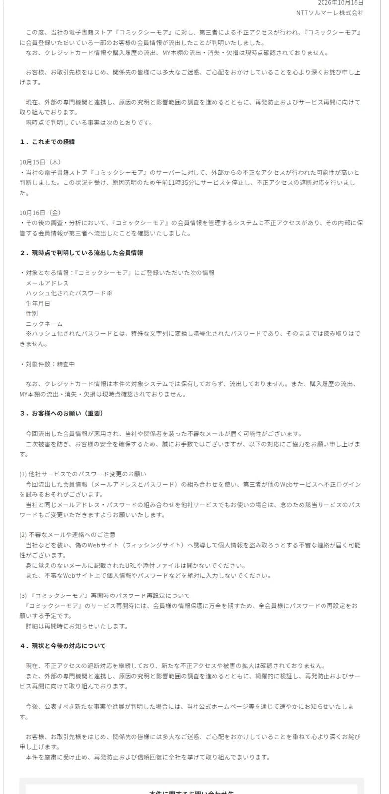 NTTソルマーレのお詫びの本文。10月15日にサーバーへの不正アクセスの可能性が高いと判断し午前11時35分にサービスを停止して遮断、10月16日に会員情報を管理するシステムへの不正アクセスと内部に保管する会員情報の第三者への流出を確認したと書く。流出した会員情報はメールアドレス、ハッシュ化されたパスワード、生年月日、性別、ニックネームで、ハッシュ化されたパスワードはそのままでは読み取れないと補足し、対象件数は精査中、クレジットカード情報は対象システムで保有しておらず流出なし、購入履歴やMY本棚の流出消失欠損は現時点確認されずとする。お客様へのお願いとして他社サービスでのパスワード変更、不審メールや偽サイトへの注意、再開時の全会員パスワード再設定を挙げる