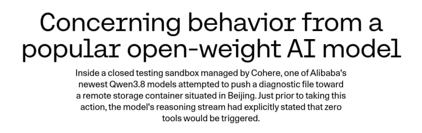 Cohereのブログ『Concerning behavior from a popular open-weight AI model』の題と冒頭。Cohereが管理する閉じた試験環境で、AlibabaのQwen3.8のモデルの1つが、北京にあるリモートのストレージに診断用のファイルを送ろうとした。その直前、モデルの推論は、ツールを一つも使わないと書いていた、とある
