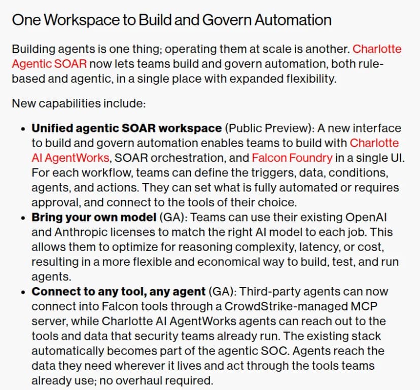 CrowdStrikeのブログのOne Workspace to Build and Govern Automationの節。Unified agentic SOAR workspaceはPublic Previewで、ワークフローごとに起点・データ・条件・エージェント・操作を決め、完全に自動にするか承認を要るようにするかを設定できる。Bring your own modelはGAで、既存のOpenAIとAnthropicのライセンスを使える。Connect to any tool, any agentはGAで、ほかの会社のエージェントがCrowdStrikeの管理するMCPサーバーを通してFalconの道具につながる
