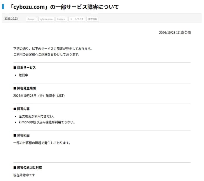 サイボウズのお知らせ『「cybozu.com」の一部サービス障害について』、2026年10月23日17時15分公開。分類はGaroon、cybozu.com、kintone、メールワイズ、障害情報。対象サービスは確認中、障害発生期間は2026年10月23日(金)確認中、障害内容は全文検索が利用できないこととkintoneの絞り込み機能が利用できないこと、障害範囲は一部のお客様の環境、障害の原因と対応は現在確認中と書かれている