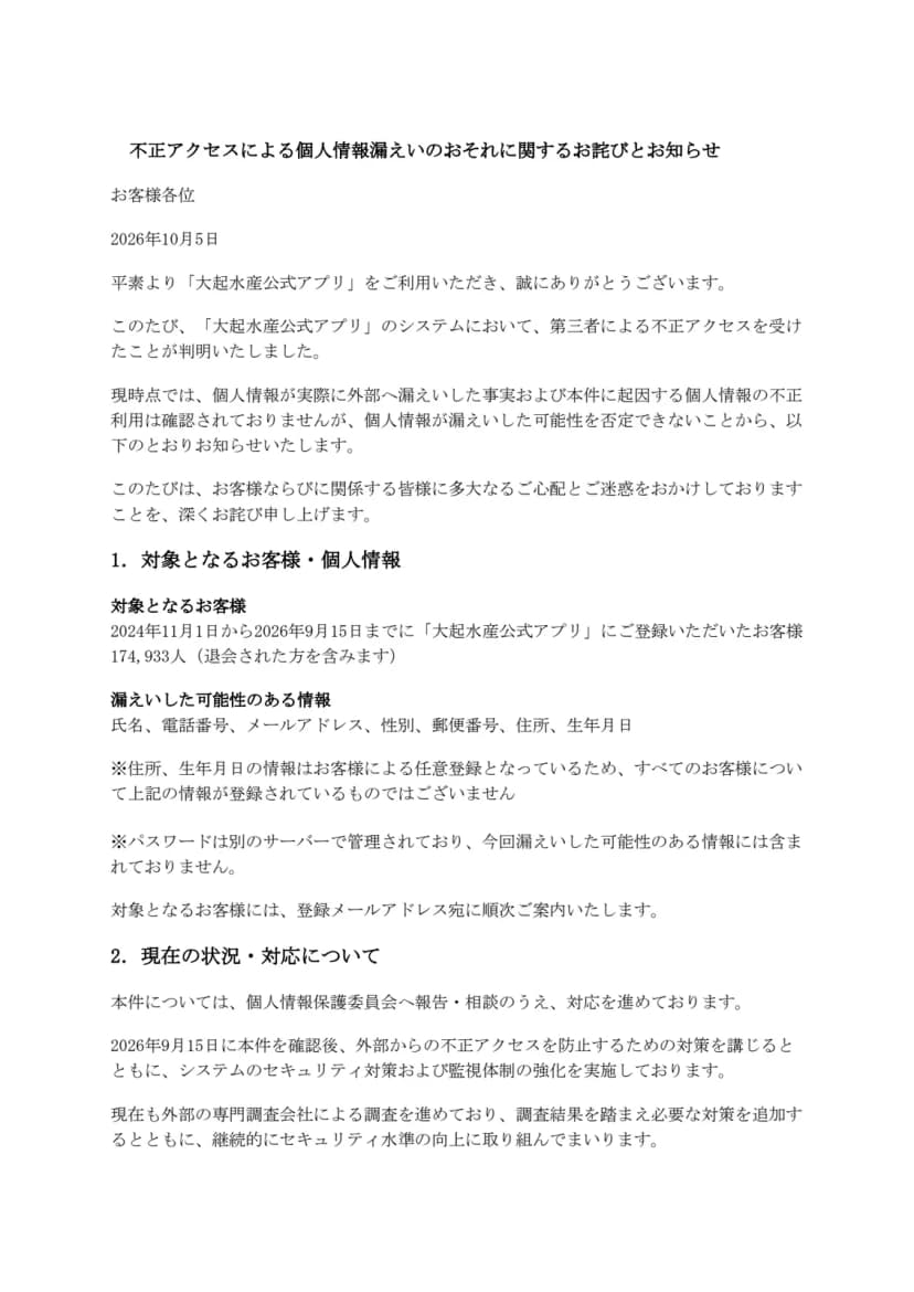 大起水産のお知らせのPDFの1ページ目。題は不正アクセスによる個人情報漏えいのおそれに関するお詫びとお知らせで、日付は2026年10月5日。大起水産公式アプリのシステムが第三者による不正アクセスを受けたこと、現時点で実際の漏えいや不正利用は確認されていないことが書かれている。1の対象となるお客様・個人情報には、2024年11月1日から2026年9月15日までにアプリに登録した174,933人(退会した人を含む)と、漏えいした可能性のある情報として氏名、電話番号、メールアドレス、性別、郵便番号、住所、生年月日が並ぶ。住所と生年月日は任意登録であること、パスワードは別のサーバーで管理されていて含まれないことの注記がある。2の現在の状況・対応には、個人情報保護委員会への報告・相談、9月15日の確認後の対策と監視体制の強化、外部の専門調査会社による調査の継続が書かれている