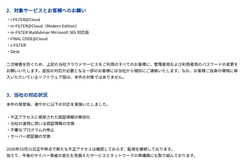 デジタルアーツのお知らせの続き。対象サービスとして、i-FILTER@Cloud、m-FILTER@Cloud(Modern Edition)、m-FILTER MailAdviser Microsoft 365 対応版、FINAL CODE@Cloud、z-FILTER、Deskの6つ。すべての利用者に管理者用と利用者用のパスワードの変更を求め、追加の対応が必要な一部の顧客には個別に連絡すること、顧客の環境に入れたソフトウェア版は対象外であること。同社の対応として、不正アクセスに使われた認証情報の無効化、運用に用いる認証情報の交換、不審なプログラムの停止、サーバー認証鍵の交換を行い、10月21日正午時点で新たな不正アクセスは確認されず監視を続け、サービスとネットワークの再構築にも取り組むこと、が書かれている