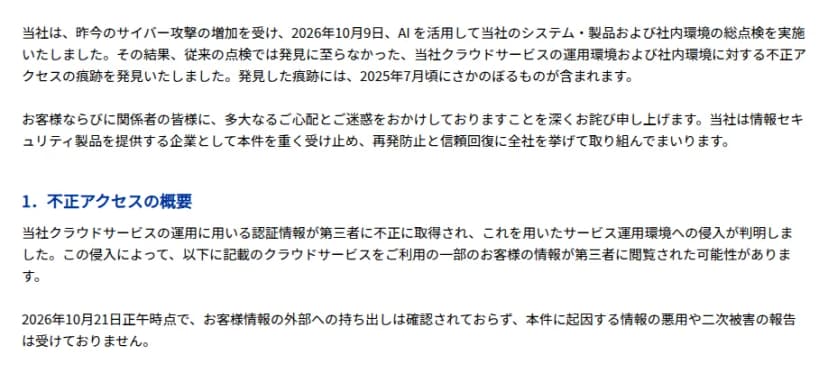 デジタルアーツのお知らせの冒頭。2026年10月9日にAIを活用して自社のシステム・製品・社内環境の総点検を行い、従来の点検では見つからなかったクラウドサービスの運用環境と社内環境への不正アクセスの痕跡を見つけたこと、痕跡には2025年7月ごろにさかのぼるものが含まれること。不正アクセスの概要として、クラウドサービスの運用に用いる認証情報が第三者に不正に取得され、サービスの運用環境に侵入されたこと、一部の顧客の情報が閲覧された可能性があること、10月21日正午時点で外部への持ち出しは確認されず、悪用や二次被害の報告もないこと、が書かれている