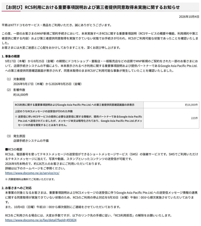 NTTドコモのお知らせのページ。題は【お詫び】RCS利用における重要事項説明および第三者提供同意取得未実施に関するお知らせ、日付は2026年10月4日。事象の概要として、9月17日(木曜)から9月25日(金曜)にドコモショップ・量販店・一般販売店などの店頭でMNP新規の契約をした一部の人で、店頭手続きシステムの不備により重要事項説明とGoogle Asia Pacific Pte.Ltd.への第三者提供同意確認画面が表示されなかったこと、影響件数約16,000件、うちRCSメッセージの送受信が行われた件数225件、メッセージ本文は暗号化されていることが書かれている。お客さまへのご対応として、9月30日(水曜)午後8時からのRCSの利用停止、10月4日(日曜)午前10時からの個別の連絡、RCSを使う場合はRCS利用拒否の解除をお願いする案内がある