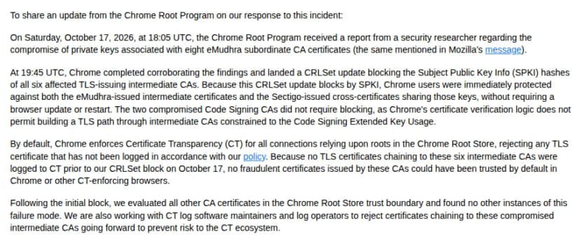 Mozillaのdev-security-policyのグループに、Chrome Root Programが書いた報告(英語)。2026年10月17日18時5分(協定世界時)に、研究者からeMudhraの8つの中間証明書の秘密鍵が漏れたとの報告を受けたこと、19時45分に確かめ終え、TLS用の6つの中間証明書の公開鍵のハッシュをCRLSetで遮断し、公開鍵で止めるためSectigoのクロスサインも同時に止まり、更新や再起動は要らないこと、コード署名用の2つはChromeがTLSの検証に使わないため止める必要が無いこと、ChromeはCTのログに載っていない証明書を受け付けず、遮断の前にこの6つから出た証明書がCTに載っていないため、偽の証明書は信頼されえなかったこと、ほかの認証局の証明書を調べ同じ問題は無かったこと、が書かれている