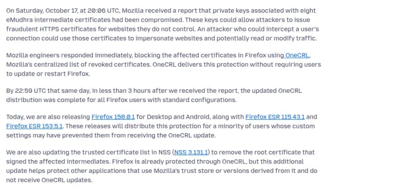 Mozillaのセキュリティのブログ(英語)。2026年10月17日20時6分(協定世界時)に、eMudhraの8つの中間証明書の秘密鍵が漏れたとの報告を受け、この鍵で攻撃者が自分の持たないサイトの偽の証明書を作れること、Firefoxでは失効の一覧OneCRLで遮断し、更新や再起動が要らないこと、同じ日の22時59分までに標準の設定のFirefoxすべてに配り終えたこと、10月20日にFirefox 158.0.1とESR 115.43.1・153.5.1を出し、設定でOneCRLを受け取れない人にも届けること、NSS 3.131.1で8件に署名したルートを信頼の一覧から外し、OneCRLを受け取らないほかのアプリも守ること、が書かれている