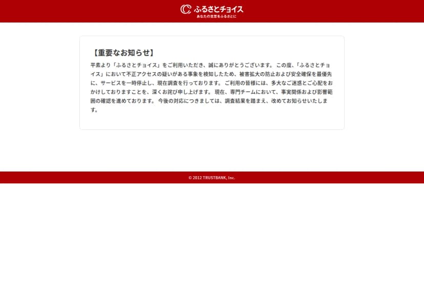 ふるさとチョイスのサイトの画面。上に赤い帯とふるさとチョイスの名前、中央の枠に【重要なお知らせ】として、不正アクセスの疑いがある事象を検知したため、被害拡大の防止および安全確保を最優先にサービスを一時停止し調査していること、専門チームが事実関係と影響範囲を確認していること、今後の対応は調査結果を踏まえて改めて知らせることが書かれている。下の帯に © 2012 TRUSTBANK, Inc.