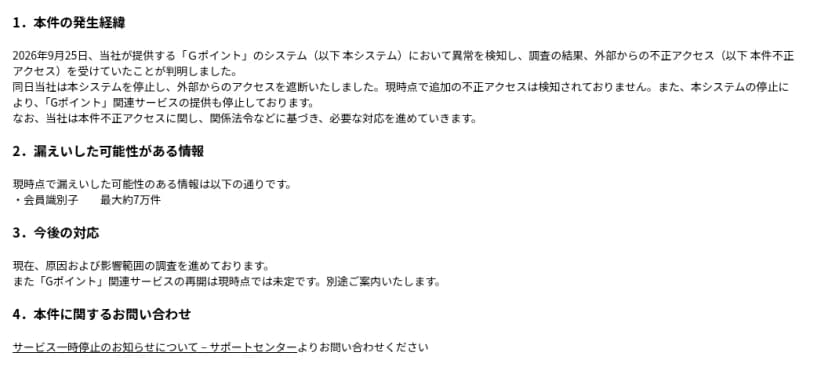 ジー・プランのお知らせ「Ｇポイント」システムへの不正アクセス発生について、の本文。1. 本件の発生経緯として、2026年9月25日にGポイントのシステムで異常を検知し、調査の結果、外部からの不正アクセスを受けていたことが判明し、同日システムを停止して外部からのアクセスを遮断したこと、現時点で追加の不正アクセスは検知されていないこと、システムの停止によりGポイント関連サービスの提供も停止していること。2. 漏えいした可能性がある情報として、会員識別子 最大約7万件。3. 今後の対応として、原因と影響範囲を調査中で、関連サービスの再開は未定であること。4. 問い合わせはサポートセンターから、と書かれている