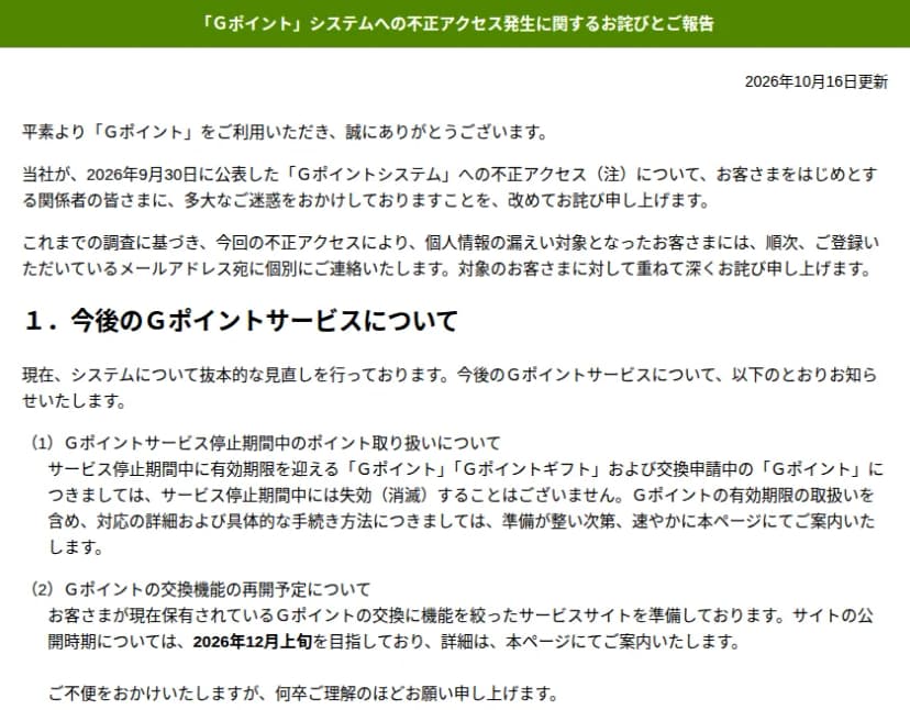 Gポイントのサイトのお知らせ「Ｇポイント」システムへの不正アクセス発生に関するお詫びとご報告、2026年10月16日更新。これまでの調査に基づき、不正アクセスにより個人情報の漏えい対象となった顧客には、登録のメールアドレス宛に順次個別に連絡すること。1. 今後のGポイントサービスについて、システムの抜本的な見直しを行っていること、(1) 停止期間中に有効期限を迎えるGポイント・Gポイントギフトや交換申請中のGポイントは停止期間中に失効しないこと、(2) 保有ポイントの交換に機能を絞ったサービスサイトを準備しており、公開は2026年12月上旬を目指すこと、と書かれている
