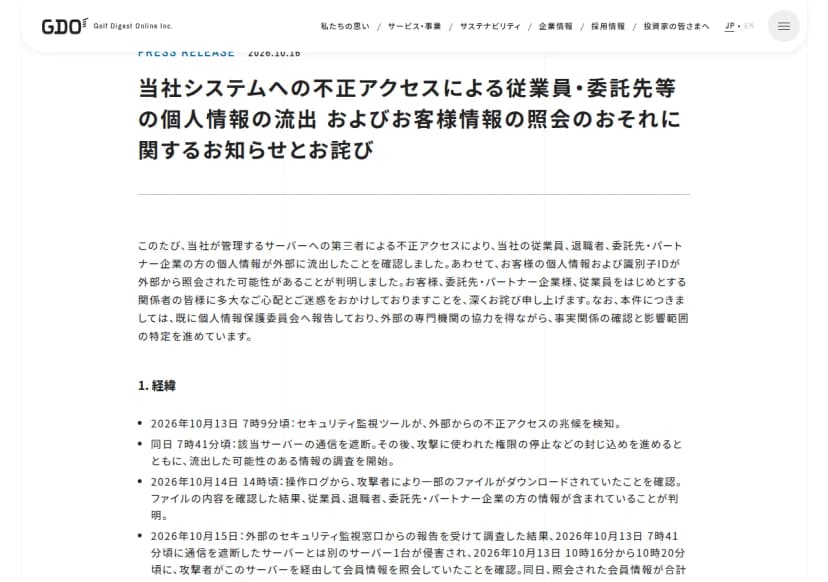 ゴルフダイジェスト・オンラインのプレスリリース『当社システムへの不正アクセスによる従業員・委託先等の個人情報の流出 およびお客様情報の照会のおそれに関するお知らせとお詫び』(2026年10月16日)。サーバーへの第三者による不正アクセスで、従業員、退職者、委託先・パートナー企業の個人情報の流出を確認し、お客様の個人情報と識別子IDが照会された可能性が判明したこと、個人情報保護委員会へ報告済みであること。経緯として、10月13日7時9分頃に監視ツールが兆候を検知、7時41分頃に通信を遮断、10月14日14時頃にファイルのダウンロードを確認、10月15日に別のサーバー1台の侵害と会員情報の照会を確認したことが書かれている