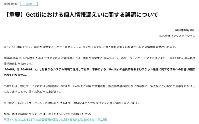 リンクステーションの2026年10月20日のお知らせ『Gettiiにおける個人情報漏えいに関する誤認について』。SNSなどでGettiiで個人情報の漏えいが発生したとの情報が見受けられるが、10月18日の不正アクセスはGettii-Liteのサーバーへの不正アクセスでGETTIISの会員情報が流出したもの。GettiiはGettii-Liteとは異なるシステム環境で運用しており、Gettiiの会員情報やチケット販売に関する情報への影響は確認されていない
