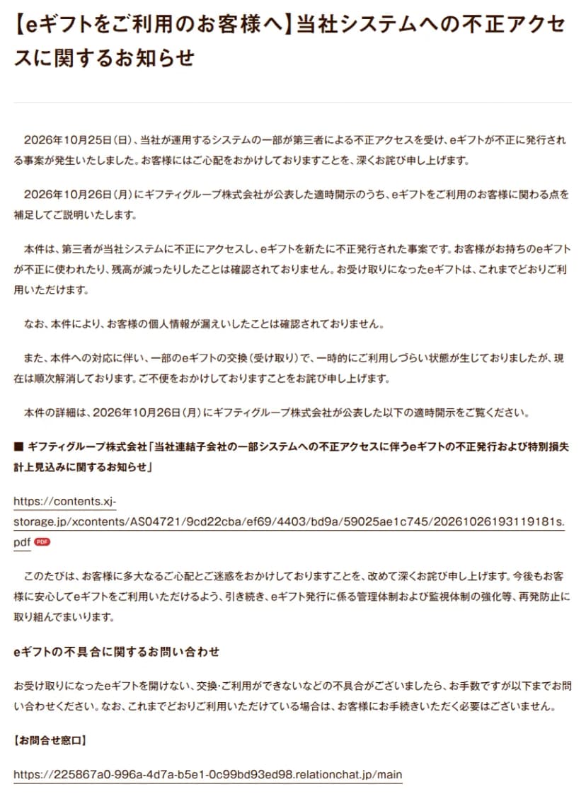ギフティのお知らせ『【eギフトをご利用のお客様へ】当社システムへの不正アクセスに関するお知らせ』。2026年10月25日に、当社が運用するシステムの一部が第三者による不正アクセスを受け、eギフトが不正に発行されたこと、10月26日にギフティグループが公表した適時開示のうち利用者に関わる点を補足すること、第三者がシステムに不正にアクセスしてeギフトを新たに不正発行した事案で、利用者のeギフトが不正に使われたり残高が減ったりしたことは確認されておらず、受け取ったeギフトはこれまでどおり使えること、個人情報の漏えいは確認されていないこと、対応に伴い一部のeギフトの交換（受け取り）で一時的に使いづらい状態が出たが順次解消していること、eギフトの発行の管理体制と監視体制を強化すること、受け取ったeギフトを開けない・交換できないなどの不具合はお問い合わせ窓口へ連絡し、これまでどおり使えていれば手続きは要らないことが書かれている