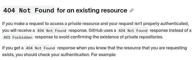 GitHub DocsのREST APIの困ったときのページの「404 Not Found for an existing resource」の節。非公開のリソースに正しく認証できていない要求を送ると404 Not Foundが返ること、非公開のリポジトリがあることを確かめさせないために403 Forbiddenではなく404 Not Foundを使っていること、あるはずのリソースで404が返ったら認証を確かめるよう書かれている