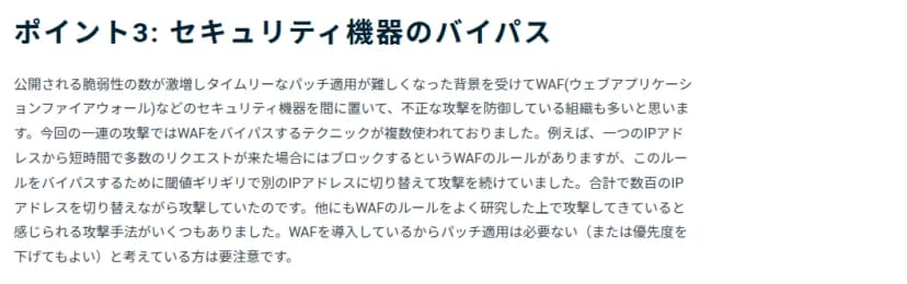 GMOサイバーセキュリティの10月15日のブログの一部。見出しは「ポイント3: セキュリティ機器のバイパス」。脆弱性の数が増えて修正が追いつかず、WAFなどのセキュリティ機器で攻撃を防ぐ組織が多いが、今回の一連の攻撃ではWAFをすり抜ける手口が複数使われていたこと、たとえば1つのIPアドレスから短時間に多数の要求が来たら止めるルールに対し、閾値ぎりぎりで別のIPアドレスに切り替えて攻撃を続け、合計で数百のIPアドレスを切り替えていたこと、WAFを入れているから修正は要らない、または優先度を下げてよいと考えるのは要注意であること、が書かれている