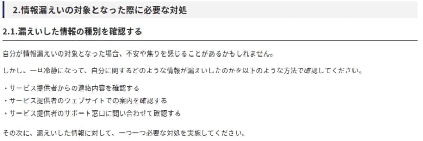 IPAのページ『自分の個人情報等が漏えいした際の対処と日頃の対策』の「2.情報漏えいの対象となった際に必要な対処」。2.1として、漏えいした情報の種別を確認する。不安や焦りを感じても一旦冷静になり、サービス提供者からの連絡内容、サービス提供者のウェブサイトでの案内、サポート窓口への問い合わせで確認し、その次に漏えいした情報ごとに必要な対処を実施するよう書かれている