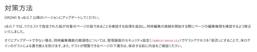 株式会社GROWIのお知らせの「対策方法」。GROWIをv8.0.7以降のバージョンにアップデートするよう求めている。v8.0.7では、リクエストで指定された版が対象のページの版であることを確認する処理を追加し、同時編集の接続を開始する際にページの編集権限を確認するよう修正した。すぐにアップデートできない場合、同時編集機能の脆弱性については、管理画面のセキュリティ設定（/admin/security）でゲストアクセスを「拒否」にすることで未ログインのゲストによる書き換えを防げる。ゲストが閲覧できるページの下書きは保存する前に内容を確認するよう書かれている