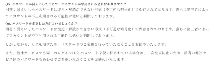花キューピットのお知らせのよくある質問の一部。Q5のパスワードが漏えいしたことでアカウントが悪用される恐れはあるかに対し、漏えいしたパスワードは復元・解読ができない形式（不可逆な暗号化）で保存されており、直ちに第三者によってアカウントが不正利用される可能性は低いと判断していると答えている。Q6のパスワードを変更した方がよいかに対し、同じ説明のあと、万全を期すためパスワードの変更を勧め、他社サービスでも同一のログインIDとパスワードを使い回している場合は、二次被害防止のため他社サービス側のパスワードもあわせて変更するよう勧めている