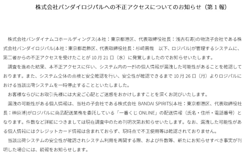 株式会社バンダイロジパルへの不正アクセスについてのお知らせ（第1報）の本文。バンダイナムコホールディングスの物流子会社のバンダイロジパルが管理するシステムに、第三者からの不正アクセスを受けたことが10月21日に発覚した。システム内の一部の個人情報が漏洩した可能性があり、安全性が確認できるまで10月26日より当該出荷システムを一時停止する。漏洩の可能性がある個人情報は、BANDAI SPIRITSがロジパルに商品配送業務を委託している一番くじONLINEの配送情報（氏名・住所・電話番号）で、件数などは調査中。クレジットカード情報は含まれておらず、現時点で不正使用等は確認されていない
