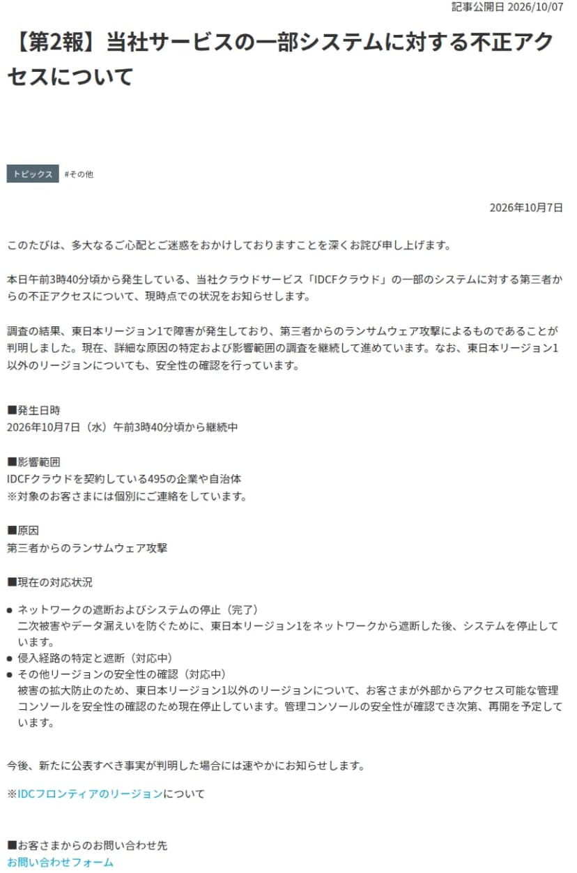 IDCフロンティアの第2報のお知らせのページ。題は当社サービスの一部システムに対する不正アクセスについて。東日本リージョン1で障害が発生し、第三者からのランサムウェア攻撃によるものと判明したこと、発生は10月7日午前3時40分ごろから継続中、影響範囲はIDCFクラウドを契約している495の企業や自治体と書かれている。対応状況として、東日本リージョン1のネットワークからの遮断とシステム停止は完了、侵入経路の特定とほかのリージョンの安全性の確認は対応中、と並ぶ