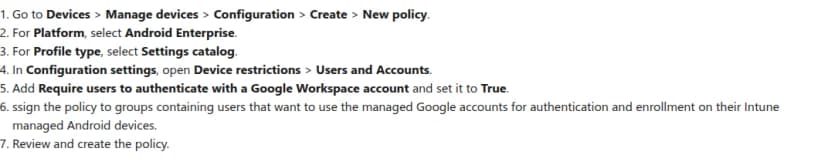 Microsoftの公式のブログの手順(英語)。1. デバイス、デバイスの管理、構成、作成、新しいポリシーへ進む。2. プラットフォームにAndroid Enterpriseを選ぶ。3. プロファイルの種類に設定カタログを選ぶ。4. 構成の設定で、Device restrictionsのUsers and Accountsを開く。5. Require users to authenticate with a Google Workspace accountを足してTrueにする。6. 会社のGoogleのアカウントで認証と登録をさせたい利用者のグループに割り当てる。7. 確認して作成する