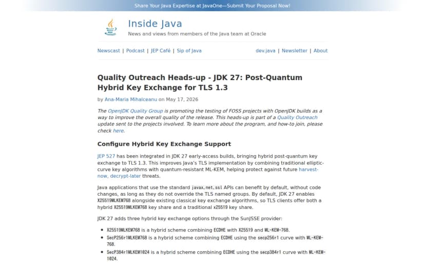 Inside Javaの記事「Quality Outreach Heads-up - JDK 27: Post-Quantum Hybrid Key Exchange for TLS 1.3」。JEP 527がJDK 27に統合され、TLS 1.3にハイブリッド耐量子鍵交換がもたらされること、既定でX25519MLKEM768が有効になること、SunJSSEがX25519MLKEM768・SecP256r1MLKEM768・SecP384r1MLKEM1024の3方式に対応することが書かれている