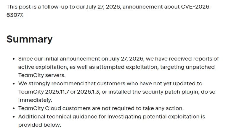 JetBrainsのTeamCityのブログの記事の一部。This post is a follow-up to our July 27, 2026, announcement about CVE-2026-63077.の1文と、Summaryの見出しの下に4つの箇条書き。7月27日の最初の公表以降、修正していないTeamCityのサーバーを狙った悪用と悪用の試みの報告を受けた。2025.11.7か2026.1.3に上げていないか、修正プラグインを入れていない利用者は、すぐに対応するよう強く勧める。TeamCity Cloudの利用者は対応不要。悪用を調べるための技術的な案内を下に載せた、とある