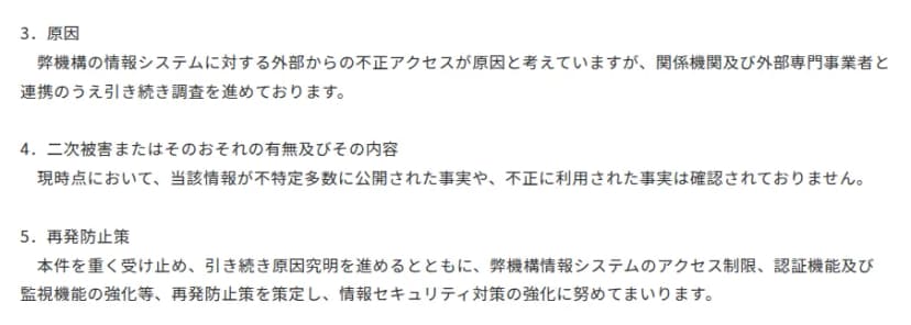 JOGMECの発表の続き。原因は情報システムへの外部からの不正アクセスと考え、関係機関と外部の専門事業者と調べを続けている。現時点で、情報が不特定多数に公開された事実や不正に利用された事実は確認されていない。再発防止として、情報システムのアクセス制限、認証機能、監視機能を強める。
