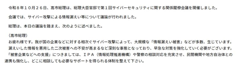 首相官邸のページ。令和8年10月26日、高市総理は総理大臣官邸で第1回サイバーセキュリティに関する関係閣僚会議を開催し、サイバー攻撃による情報漏えい等について議論が行われた。総理の発言として、相次ぐサイバー攻撃で大規模な情報漏えい被害が生じ、二次被害への不安が高まっていること、被害企業などへの支援として、IPAや警察の相談対応を充実させ、民間機関や地方自治体との連携を強化し、どこに相談しても必要なサポートを得られる体制を整えるよう指示したことが書かれている