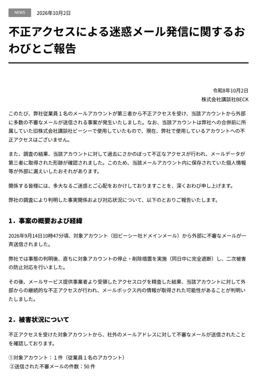 講談社BECKのお知らせのページ。日付は2026年10月2日、題は不正アクセスによる迷惑メール発信に関するおわびとご報告。従業員1名のメールアカウントが第三者から不正アクセスを受け外部に多数の不審なメールが送信されたこと、そのアカウントは合併前の旧株式会社講談社ビーシーで使用していたもので現在使用しているアカウントへの不正アクセスはないこと、過去にさかのぼって不正なアクセスが行われメールデータが取得された形跡があり保存されていた個人情報等が漏えいしたおそれがあることが書かれている。事案の概要として、2026年9月14日10時47分頃に旧ビーシー社ドメインメールから不審なメールが一斉送信され、判明後に対象アカウントを停止・削除し同日中に完全遮断したこと、メールサービス提供事業者のアクセスログで継続的な不正アクセスが判明したことがある。被害状況は対象アカウント1件、送信された不審メールの件数50件
