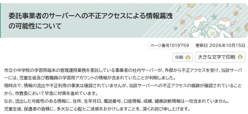 釧路市のホームページ『委託事業者のサーバーへの不正アクセスによる情報漏洩の可能性について』（更新日2026年10月15日）。市立小中学校の学習用端末の管理運用業務を委託している事業者の社内サーバーが外部から不正アクセスを受け、児童生徒及び教職員の学習用アカウントの情報が含まれていたことが判明。現時点で情報の流出や不正利用は確認されていないが、不正アクセスの痕跡が確認されたため市教委が対策を進めている。住所、生年月日、電話番号、口座情報、成績、健康診断情報は含まれていない