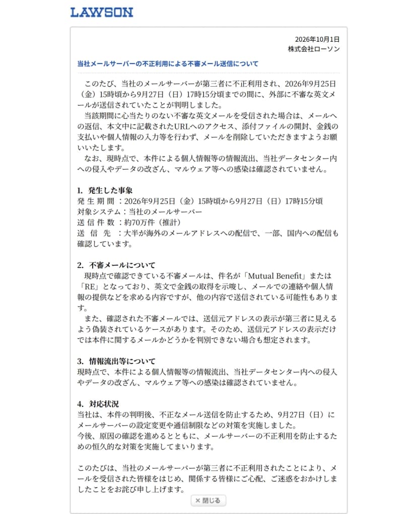 ローソンのお知らせのページ。日付は2026年10月1日、株式会社ローソン、題は当社メールサーバーの不正利用による不審メール送信について。メールサーバーが第三者に不正利用され、2026年9月25日(金)15時頃から9月27日(日)17時15分頃までの間に外部に不審な英文メールが送信されていたこと、心当たりのない英文メールは返信やURLへのアクセス、添付ファイルの開封、金銭の支払いや個人情報の入力をせず削除してほしいことが書かれている。1の発生した事象には、対象システムは当社のメールサーバー、送信件数は約70万件(推計)、送信先は大半が海外で一部国内への配信も確認とある。2の不審メールについてには、件名がMutual BenefitまたはREであること、送信元アドレスの表示が第三者に見えるよう偽装されているケースがあること。3は個人情報等の情報流出などは確認されていないこと、4の対応状況は9月27日にメールサーバーの設定変更や通信制限などを実施したこと