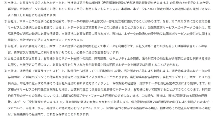 LINE WORKSキャッチコールサービス利用規約の第12条の一部。④本データを当社または第三者のAI技術の性能向上を目的とした学習、再学習、評価用データの作成などに利用しない、特定の個人や通話内容を識別できないよう加工した場合も同じ。⑤提供に必要な範囲で本データの取扱いを第三者に委託することがあり、第三者サービスとの連携に必要な範囲で提供することがある。⑥委託先に学習などに利用させず監督する。⑦役員と従業者はサポートや障害調査などで必要な場合に限り、必要な権限を付与された者が最小限の範囲で本データを確認・利用できる。⑧通話情報(音声とテキスト)は取得日から90日間保存した後に削除し、それ以外の保存期間はプランなどで異なることがある、利用設定を削除すると受付履歴は閲覧できなくなる、利用契約の終了後は別途定める期間の経過後に削除し、削除したデータは復元や再提供をしない、と書かれている