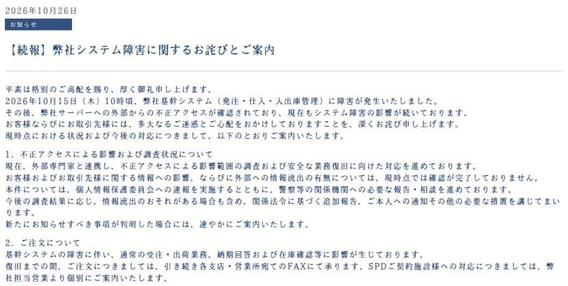 丸木医科器械のお知らせ『【続報】弊社システム障害に関するお詫びとご案内』（2026年10月26日）。10月15日10時ごろ、基幹システム（発注・仕入・入出庫管理）に障害が発生し、その後、サーバーへの外部からの不正アクセスが確認され、障害の影響が続いている。外部専門家と連携して影響範囲を調べており、取引先などの情報への影響と外部への流出の有無は確認が完了していない。個人情報保護委員会に速報し、警察などに報告・相談している。注文は引き続き各支店・営業所あてのFAXで受け、SPDの契約施設には担当営業から個別に案内する